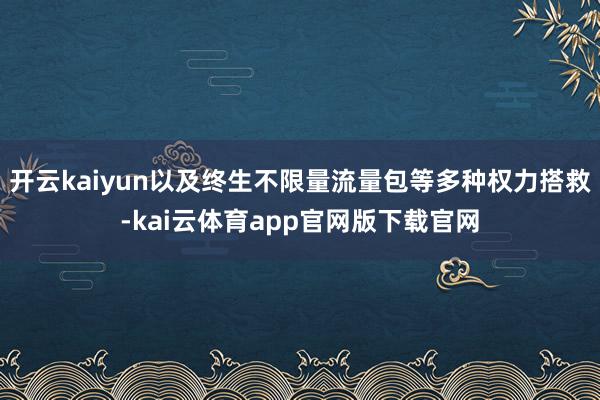 开云kaiyun以及终生不限量流量包等多种权力搭救-kai云体育app官网版下载官网
