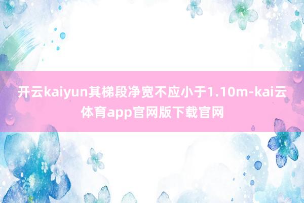开云kaiyun其梯段净宽不应小于1.10m-kai云体育app官网版下载官网