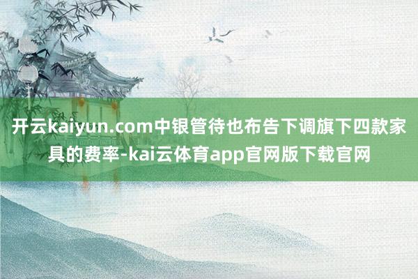 开云kaiyun.com中银管待也布告下调旗下四款家具的费率-kai云体育app官网版下载官网