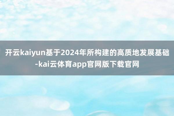 开云kaiyun基于2024年所构建的高质地发展基础-kai云体育app官网版下载官网