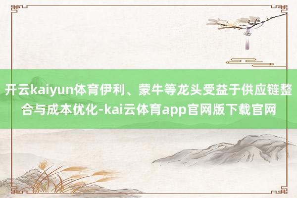 开云kaiyun体育伊利、蒙牛等龙头受益于供应链整合与成本优化-kai云体育app官网版下载官网