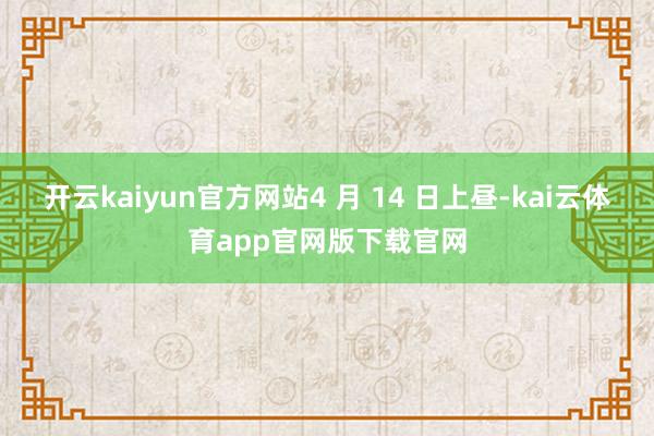 开云kaiyun官方网站4 月 14 日上昼-kai云体育app官网版下载官网