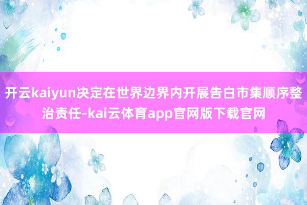 开云kaiyun决定在世界边界内开展告白市集顺序整治责任-kai云体育app官网版下载官网