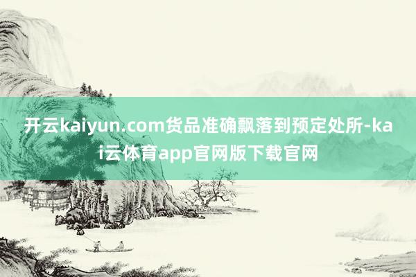 开云kaiyun.com货品准确飘落到预定处所-kai云体育app官网版下载官网