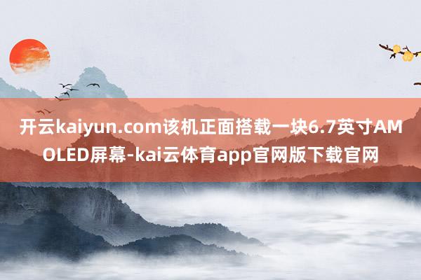开云kaiyun.com该机正面搭载一块6.7英寸AMOLED屏幕-kai云体育app官网版下载官网