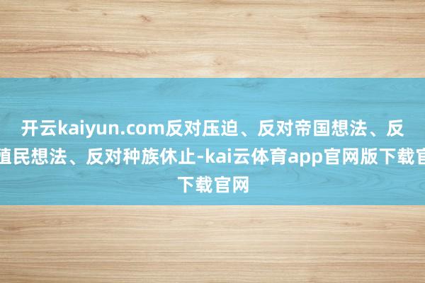 开云kaiyun.com反对压迫、反对帝国想法、反对殖民想法、反对种族休止-kai云体育app官网版下载官网