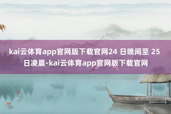 kai云体育app官网版下载官网24 日晚间至 25 日凌晨-kai云体育app官网版下载官网