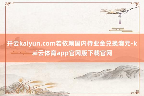开云kaiyun.com若依赖国内待业金兑换澳元-kai云体育app官网版下载官网