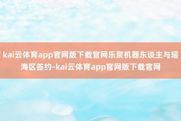 kai云体育app官网版下载官网乐聚机器东谈主与瑶海区签约-kai云体育app官网版下载官网
