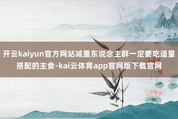 开云kaiyun官方网站减重东说念主群一定要吃适量搭配的主食-kai云体育app官网版下载官网