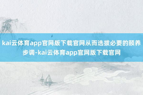 kai云体育app官网版下载官网从而选拔必要的颐养步调-kai云体育app官网版下载官网