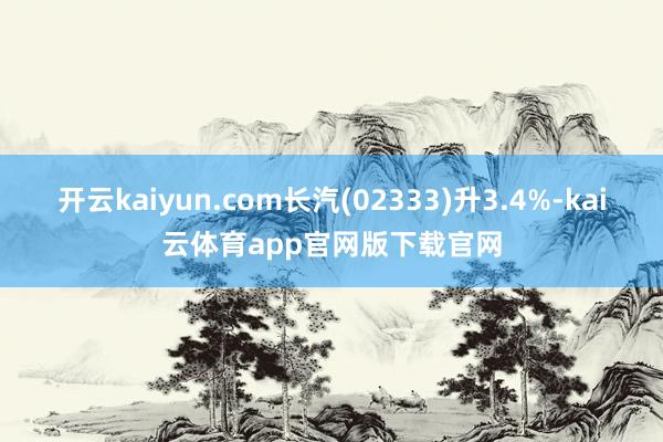 开云kaiyun.com长汽(02333)升3.4%-kai云体育app官网版下载官网