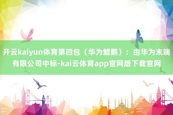 开云kaiyun体育第四包（华为鲲鹏）：由华为末端有限公司中标-kai云体育app官网版下载官网