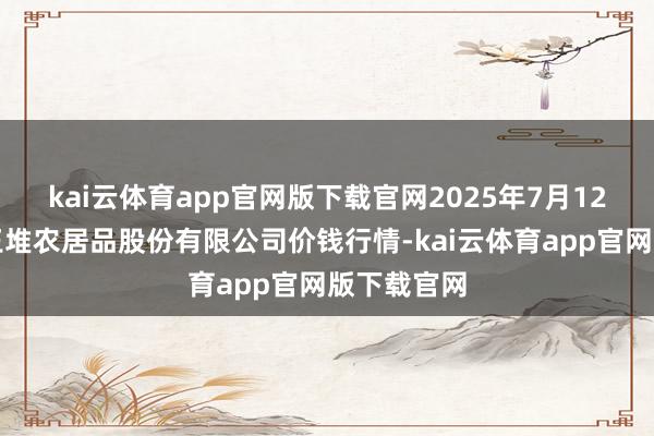 kai云体育app官网版下载官网2025年7月12日长沙马王堆农居品股份有限公司价钱行情-kai云体育app官网版下载官网