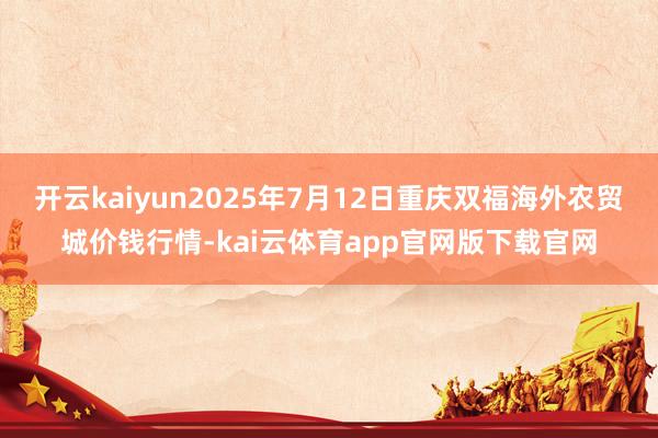 开云kaiyun2025年7月12日重庆双福海外农贸城价钱行情-kai云体育app官网版下载官网