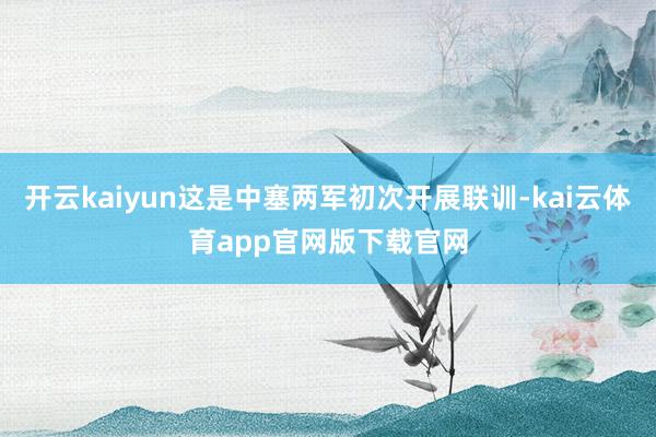 开云kaiyun这是中塞两军初次开展联训-kai云体育app官网版下载官网