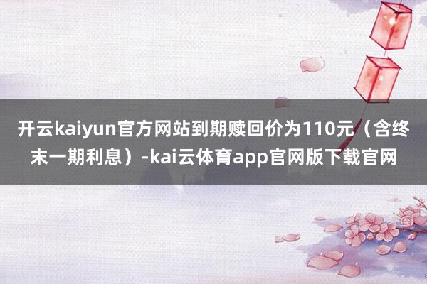 开云kaiyun官方网站到期赎回价为110元(含终末一期利息)-kai云体育app官网版下载官网