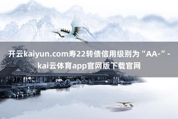开云kaiyun.com寿22转债信用级别为“AA-”-kai云体育app官网版下载官网