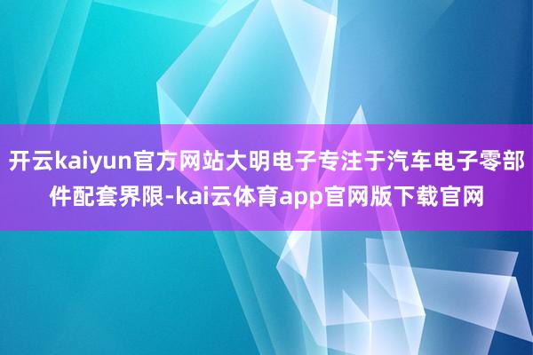 开云kaiyun官方网站大明电子专注于汽车电子零部件配套界限-kai云体育app官网版下载官网