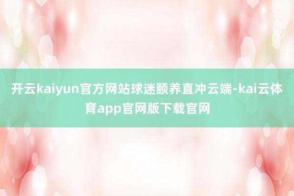 开云kaiyun官方网站球迷颐养直冲云端-kai云体育app官网版下载官网
