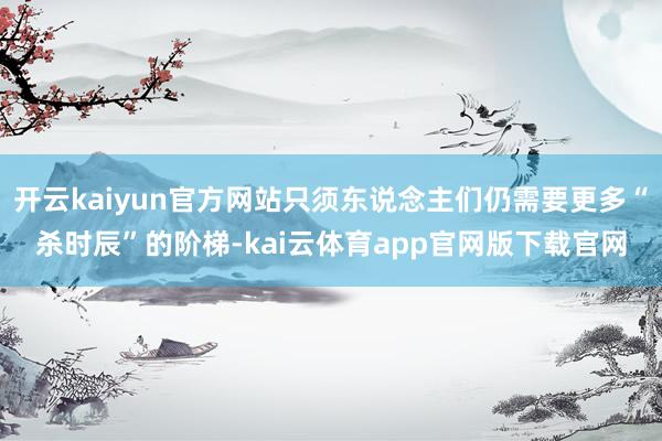 开云kaiyun官方网站只须东说念主们仍需要更多“杀时辰”的阶梯-kai云体育app官网版下载官网