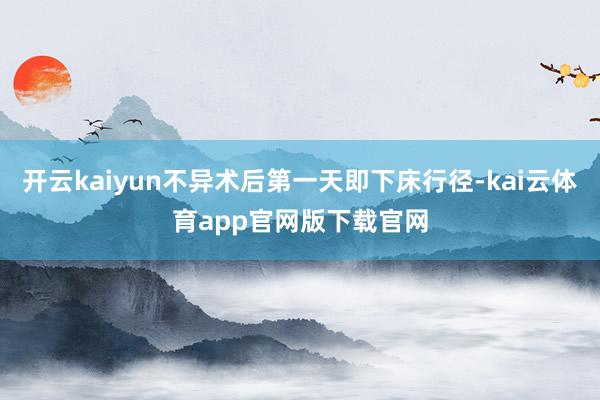 开云kaiyun不异术后第一天即下床行径-kai云体育app官网版下载官网