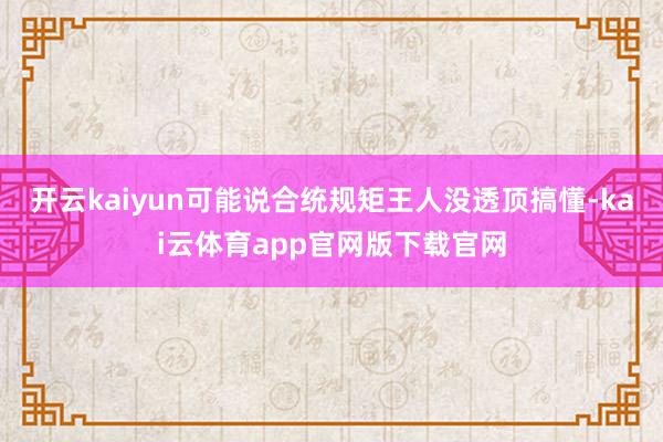 开云kaiyun可能说合统规矩王人没透顶搞懂-kai云体育app官网版下载官网