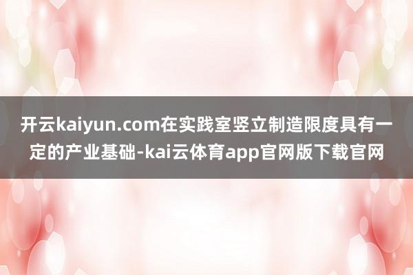 开云kaiyun.com在实践室竖立制造限度具有一定的产业基础-kai云体育app官网版下载官网