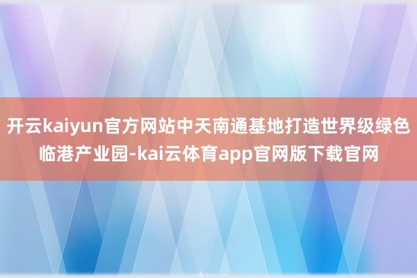 开云kaiyun官方网站中天南通基地打造世界级绿色临港产业园-kai云体育app官网版下载官网