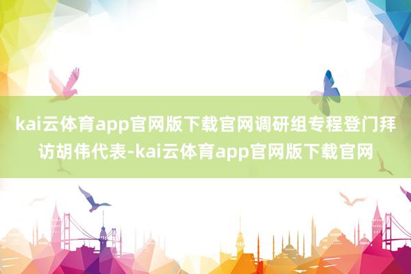 kai云体育app官网版下载官网　　调研组专程登门拜访胡伟代表-kai云体育app官网版下载官网