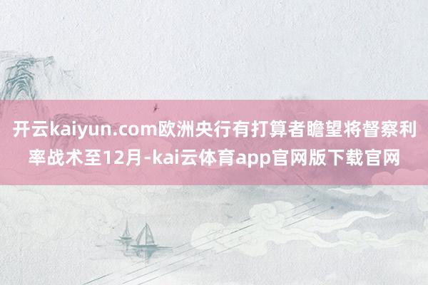 开云kaiyun.com欧洲央行有打算者瞻望将督察利率战术至12月-kai云体育app官网版下载官网