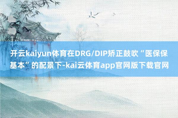 开云kaiyun体育在DRG/DIP矫正鼓吹“医保保基本”的配景下-kai云体育app官网版下载官网