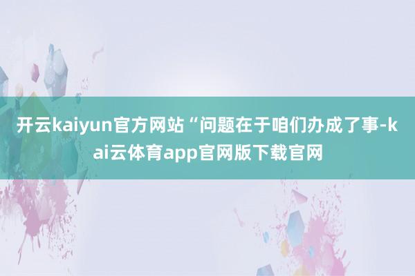 开云kaiyun官方网站“问题在于咱们办成了事-kai云体育app官网版下载官网