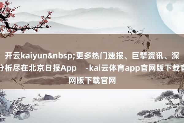 开云kaiyun更多热门速报、巨擘资讯、深度分析尽在北京日报App    -kai云体育app官网版下载官网