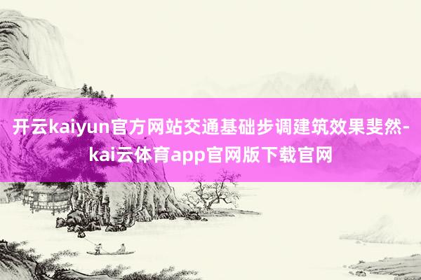 开云kaiyun官方网站交通基础步调建筑效果斐然-kai云体育app官网版下载官网