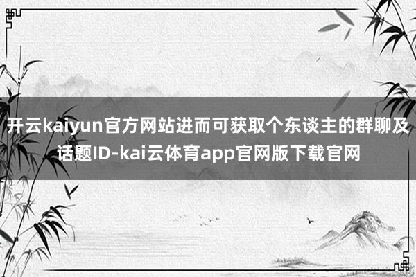 开云kaiyun官方网站进而可获取个东谈主的群聊及话题ID-kai云体育app官网版下载官网