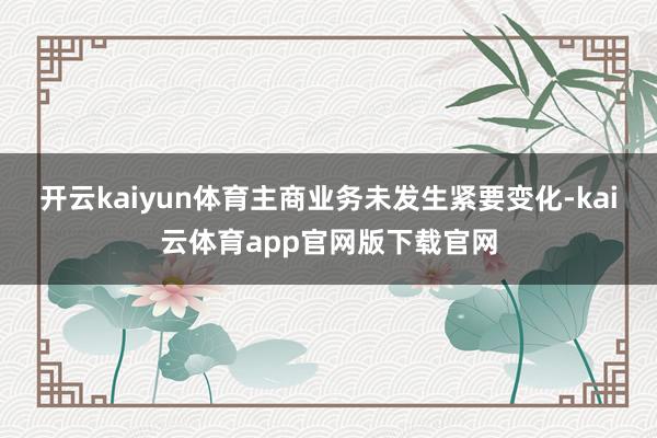 开云kaiyun体育主商业务未发生紧要变化-kai云体育app官网版下载官网