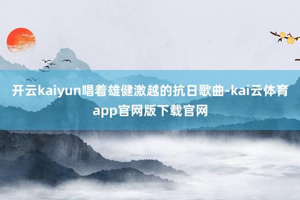 开云kaiyun唱着雄健激越的抗日歌曲-kai云体育app官网版下载官网