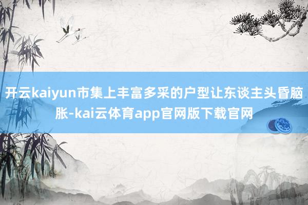 开云kaiyun市集上丰富多采的户型让东谈主头昏脑胀-kai云体育app官网版下载官网