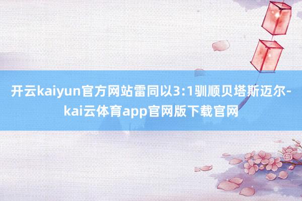 开云kaiyun官方网站雷同以3:1驯顺贝塔斯迈尔-kai云体育app官网版下载官网