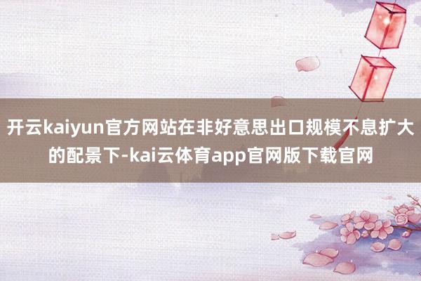 开云kaiyun官方网站在非好意思出口规模不息扩大的配景下-kai云体育app官网版下载官网
