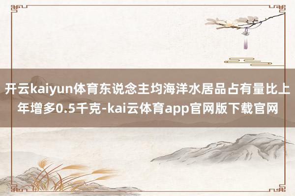 开云kaiyun体育东说念主均海洋水居品占有量比上年增多0.5千克-kai云体育app官网版下载官网
