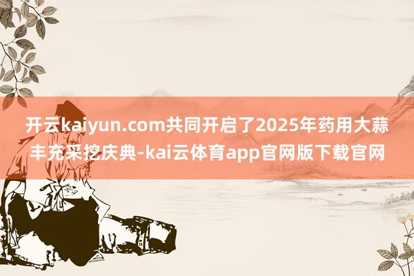 开云kaiyun.com共同开启了2025年药用大蒜丰充采挖庆典-kai云体育app官网版下载官网