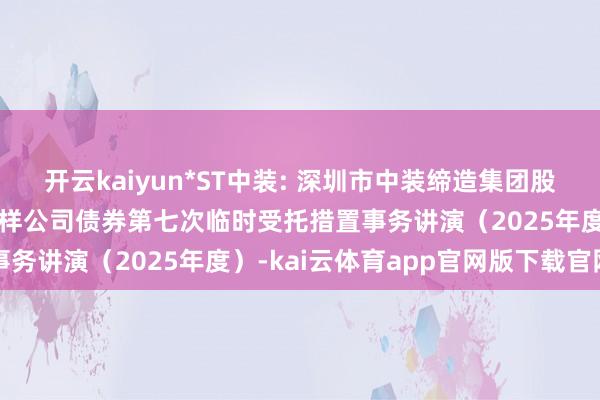 开云kaiyun*ST中装: 深圳市中装缔造集团股份有限公司公开荒行可一样公司债券第七次临时受托措置事务讲演（2025年度）-kai云体育app官网版下载官网