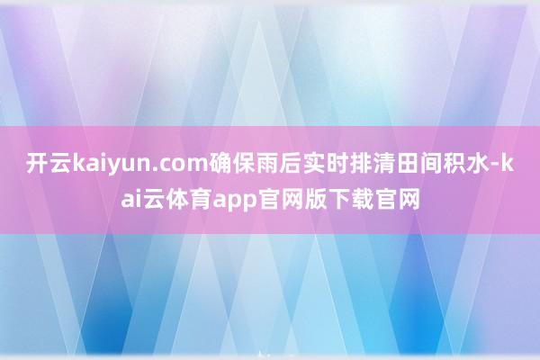 开云kaiyun.com确保雨后实时排清田间积水-kai云体育app官网版下载官网