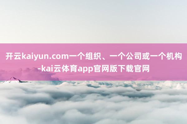 开云kaiyun.com一个组织、一个公司或一个机构-kai云体育app官网版下载官网