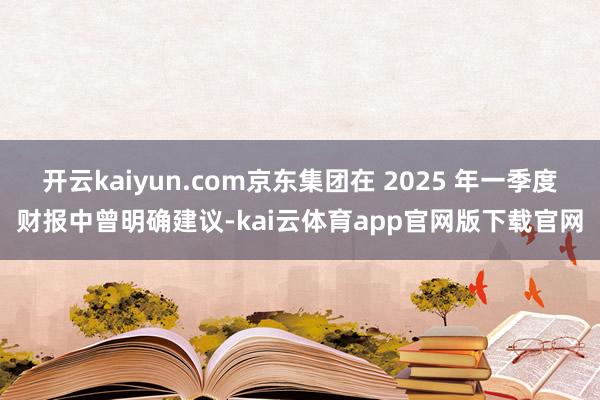 开云kaiyun.com京东集团在 2025 年一季度财报中曾明确建议-kai云体育app官网版下载官网