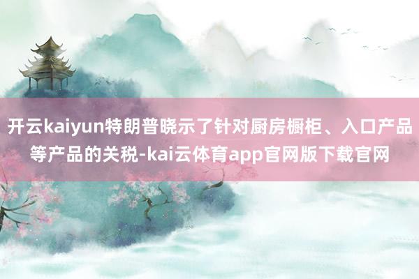 开云kaiyun特朗普晓示了针对厨房橱柜、入口产品等产品的关税-kai云体育app官网版下载官网