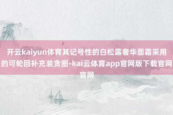 开云kaiyun体育其记号性的白松露奢华面霜采用的可轮回补充装贪图-kai云体育app官网版下载官网