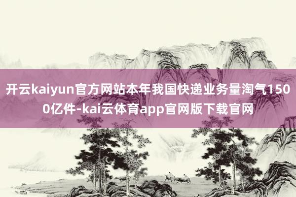 开云kaiyun官方网站本年我国快递业务量淘气1500亿件-kai云体育app官网版下载官网